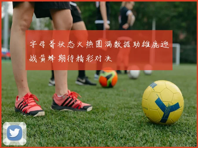 字母哥状态火热圆满数据助雄鹿迎战黄蜂期待精彩对决