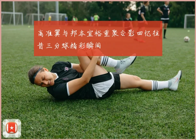 高准翼与邦本宜裕重聚合影回忆往昔三分球精彩瞬间