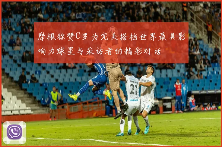 摩根称赞C罗为完美搭档世界最具影响力球星与采访者的精彩对话