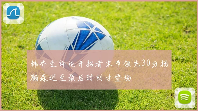 韩乔生评论开拓者末节领先30分杨瀚森迟至最后时刻才登场
