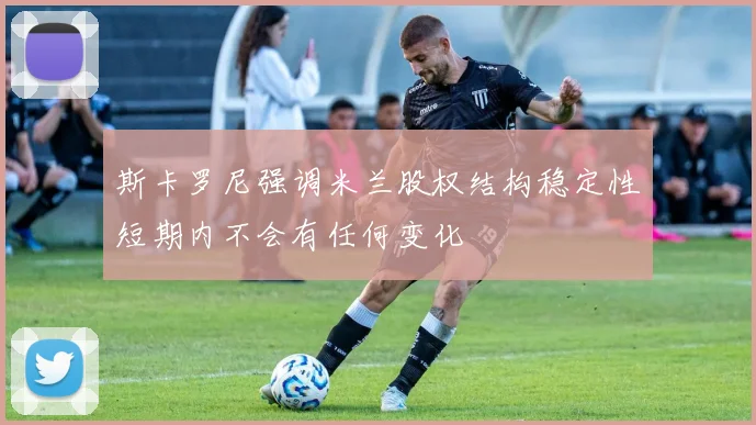 斯卡罗尼强调米兰股权结构稳定性短期内不会有任何变化