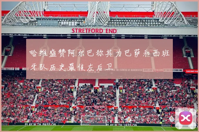 哈维盛赞阿尔巴称其为巴萨和西班牙队历史最佳左后卫