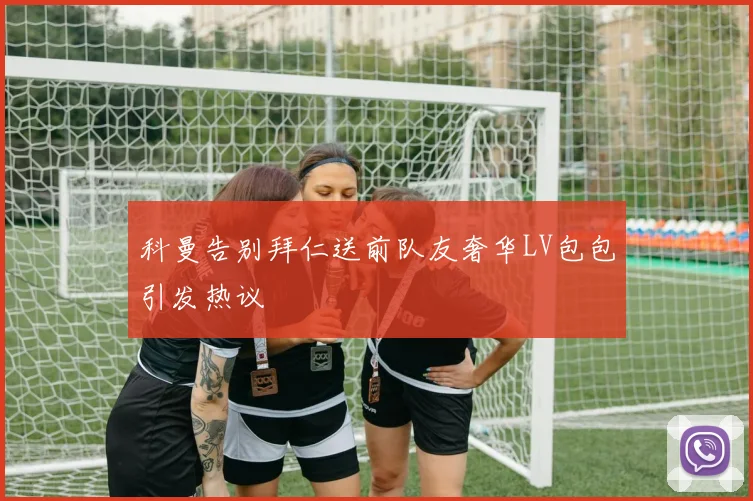 科曼告别拜仁送前队友奢华LV包包引发热议