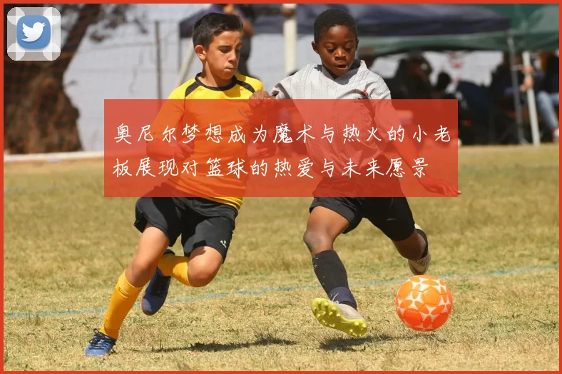 奥尼尔梦想成为魔术与热火的小老板展现对篮球的热爱与未来愿景