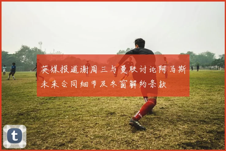 英媒报道谢周三与曼联讨论阿马斯未来合同细节及冬窗解约条款