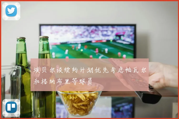 埃贝尔谈续约计划优先考虑帕瓦尔和格纳布里等球员