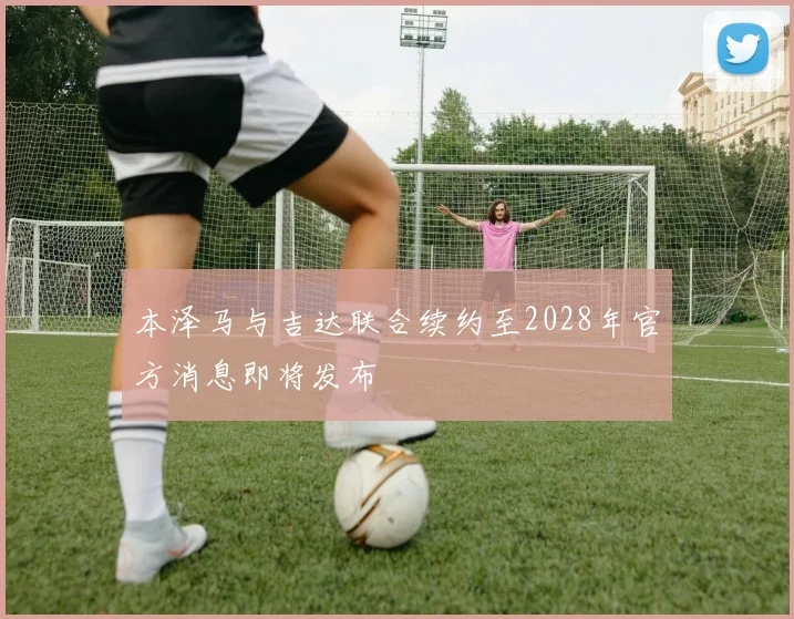 本泽马与吉达联合续约至2028年官方消息即将发布