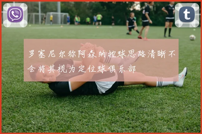 罗塞尼尔称阿森纳控球思路清晰不会将其视为定位球俱乐部