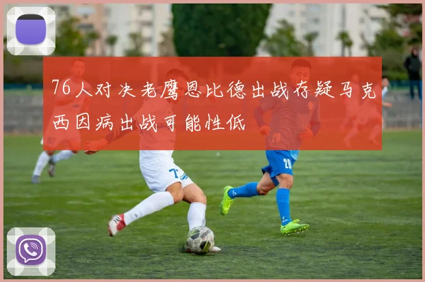 76人对决老鹰恩比德出战存疑马克西因病出战可能性低