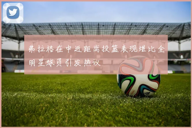 弗拉格在中近距离投篮表现堪比全明星球员引发热议