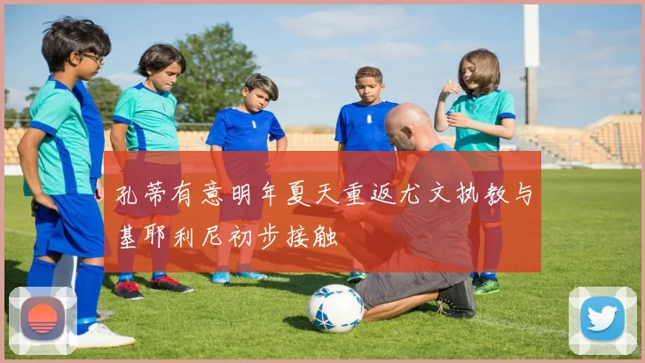孔蒂有意明年夏天重返尤文执教与基耶利尼初步接触