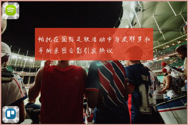 帕托在国际足联活动中与皮耶罗和辛纳亲密合影引发热议