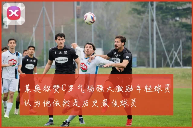 莱奥称赞C罗气场强大激励年轻球员认为他依然是历史最佳球员