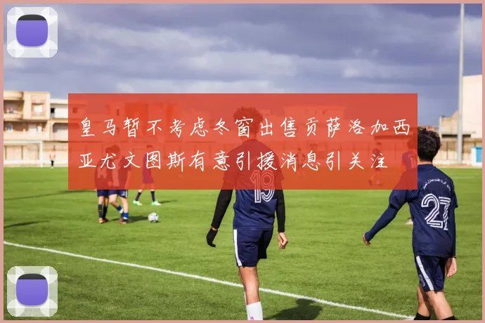 皇马暂不考虑冬窗出售贡萨洛加西亚尤文图斯有意引援消息引关注