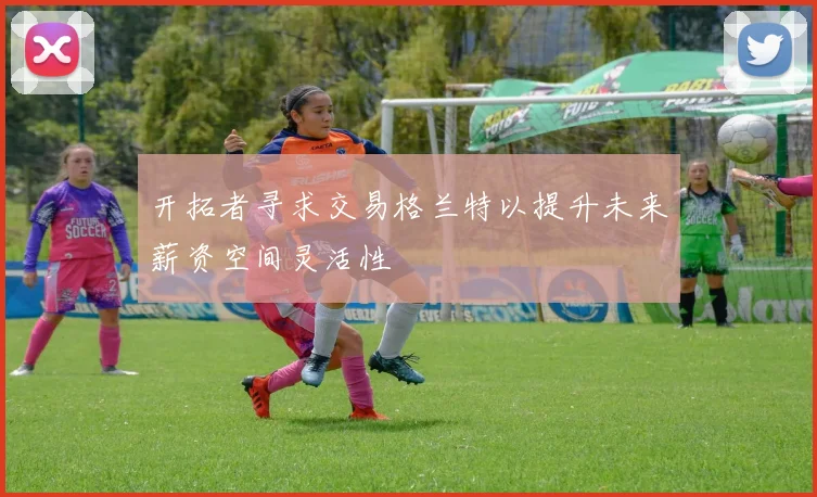 开拓者寻求交易格兰特以提升未来薪资空间灵活性