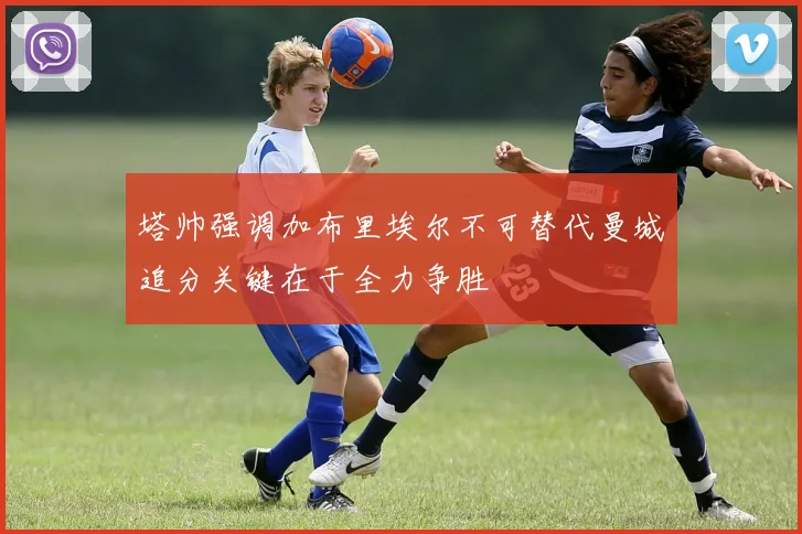 塔帅强调加布里埃尔不可替代曼城追分关键在于全力争胜