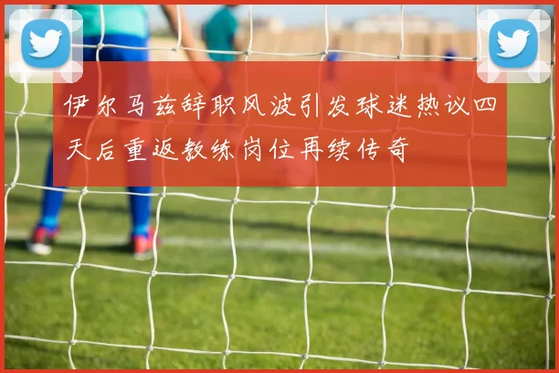 伊尔马兹辞职风波引发球迷热议四天后重返教练岗位再续传奇