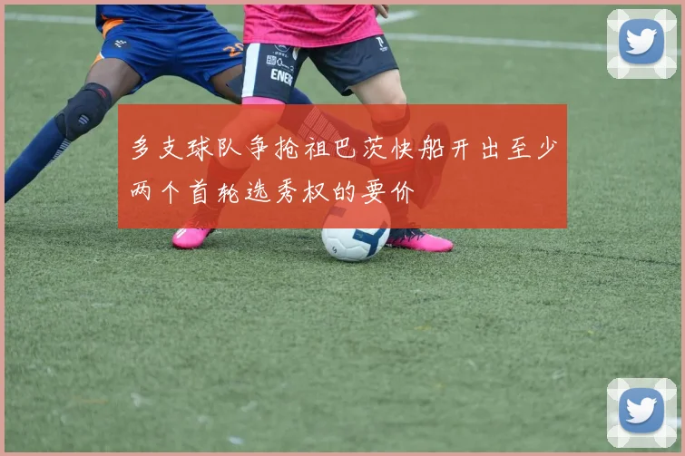 多支球队争抢祖巴茨快船开出至少两个首轮选秀权的要价