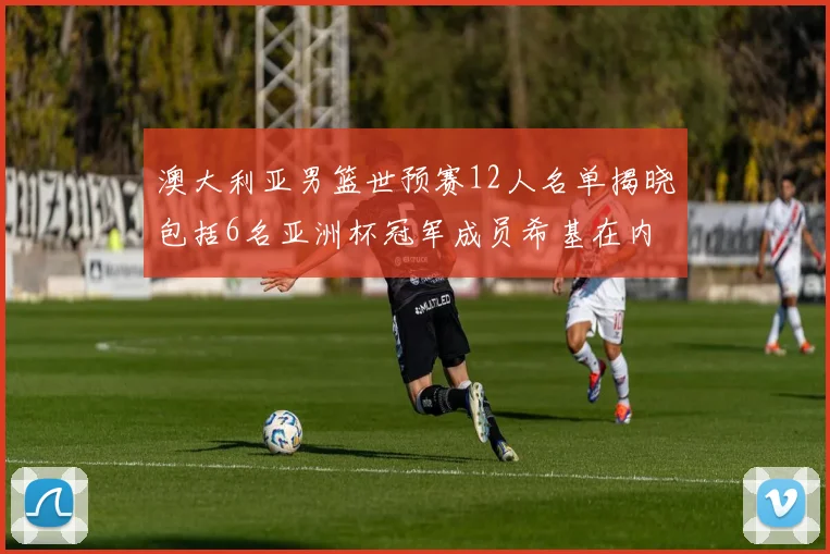 澳大利亚男篮世预赛12人名单揭晓包括6名亚洲杯冠军成员希基在内