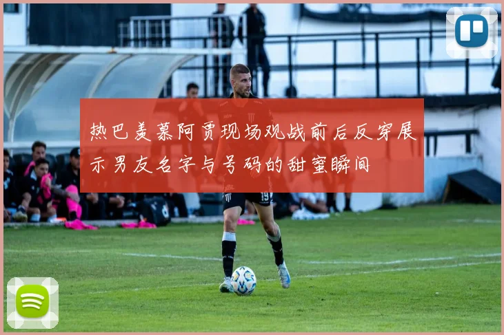 热巴羡慕阿贾现场观战前后反穿展示男友名字与号码的甜蜜瞬间