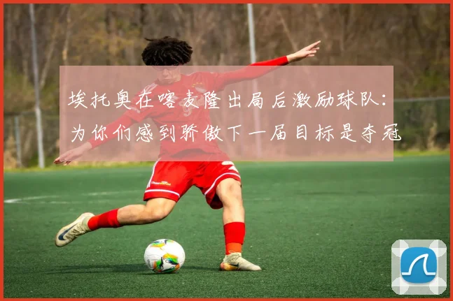 埃托奥在喀麦隆出局后激励球队：为你们感到骄傲下一届目标是夺冠