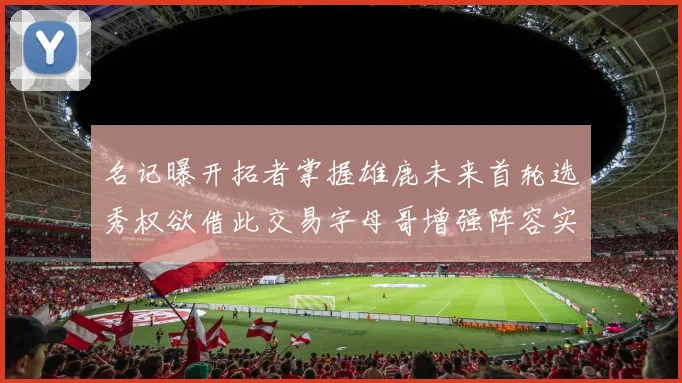 名记曝开拓者掌握雄鹿未来首轮选秀权欲借此交易字母哥增强阵容实力