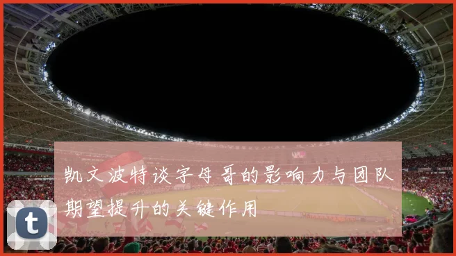 凯文波特谈字母哥的影响力与团队期望提升的关键作用