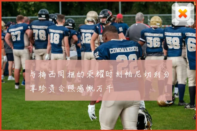 与梅西同框的荣耀时刻帕尼切利分享珍贵合照感慨万千