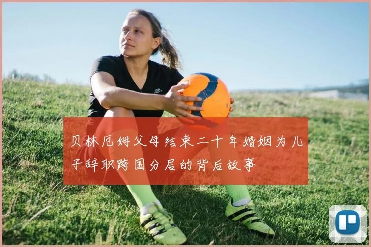 贝林厄姆父母结束二十年婚姻为儿子辞职跨国分居的背后故事