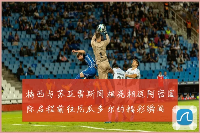 梅西与苏亚雷斯同框亮相迈阿密国际启程前往厄瓜多尔的精彩瞬间