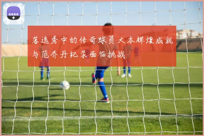 落选秀中的传奇球员大本辉煌成就与范乔丹纪录面临挑战