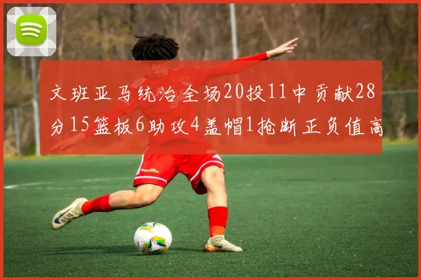 文班亚马统治全场20投11中贡献28分15篮板6助攻4盖帽1抢断正负值高达32
