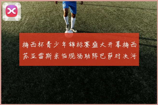 梅西杯青少年锦标赛盛大开幕梅西苏亚雷斯亲临现场助阵巴萨对决河床